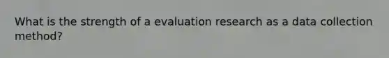 What is the strength of a evaluation research as a data collection method?