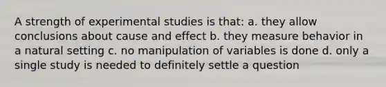 A strength of experimental studies is that: a. they allow conclusions about cause and effect b. they measure behavior in a natural setting c. no manipulation of variables is done d. only a single study is needed to definitely settle a question