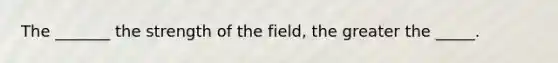 The _______ the strength of the field, the greater the _____.