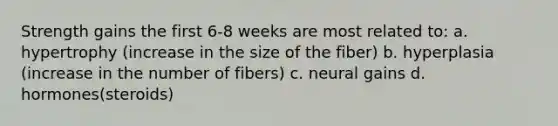 Strength gains the first 6-8 weeks are most related to: a. hypertrophy (increase in the size of the fiber) b. hyperplasia (increase in the number of fibers) c. neural gains d. hormones(steroids)