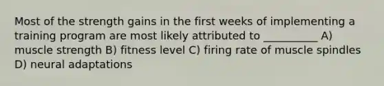 Most of the strength gains in the first weeks of implementing a training program are most likely attributed to __________ A) muscle strength B) fitness level C) firing rate of muscle spindles D) neural adaptations