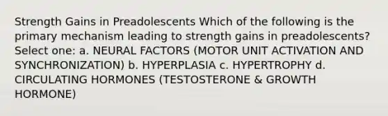 Strength Gains in Preadolescents Which of the following is the primary mechanism leading to strength gains in preadolescents? Select one: a. NEURAL FACTORS (MOTOR UNIT ACTIVATION AND SYNCHRONIZATION) b. HYPERPLASIA c. HYPERTROPHY d. CIRCULATING HORMONES (TESTOSTERONE & GROWTH HORMONE)