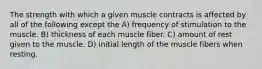 The strength with which a given muscle contracts is affected by all of the following except the A) frequency of stimulation to the muscle. B) thickness of each muscle fiber. C) amount of rest given to the muscle. D) initial length of the muscle fibers when resting.