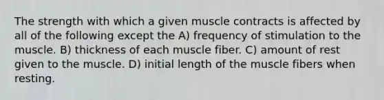 The strength with which a given muscle contracts is affected by all of the following except the A) frequency of stimulation to the muscle. B) thickness of each muscle fiber. C) amount of rest given to the muscle. D) initial length of the muscle fibers when resting.