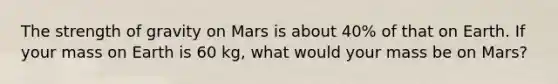 The strength of gravity on Mars is about 40% of that on Earth. If your mass on Earth is 60 kg, what would your mass be on Mars?