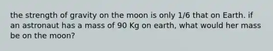 the strength of gravity on the moon is only 1/6 that on Earth. if an astronaut has a mass of 90 Kg on earth, what would her mass be on the moon?