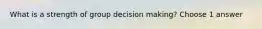 What is a strength of group decision making? Choose 1 answer