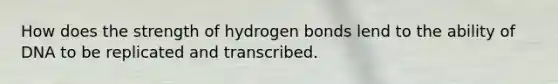 How does the strength of hydrogen bonds lend to the ability of DNA to be replicated and transcribed.