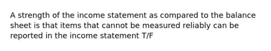 A strength of the income statement as compared to the balance sheet is that items that cannot be measured reliably can be reported in the income statement T/F