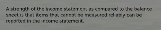 A strength of the income statement as compared to the balance sheet is that items that cannot be measured reliably can be reported in the income statement.