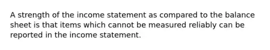 A strength of the income statement as compared to the balance sheet is that items which cannot be measured reliably can be reported in the income statement.