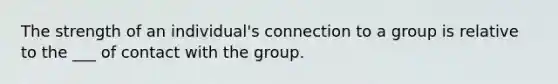 The strength of an individual's connection to a group is relative to the ___ of contact with the group.