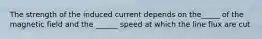The strength of the induced current depends on the_____ of the magnetic field and the ______ speed at which the line flux are cut