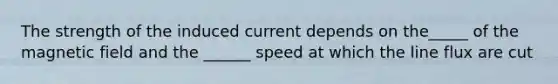 The strength of the induced current depends on the_____ of the magnetic field and the ______ speed at which the line flux are cut