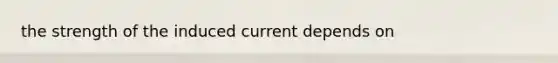 the strength of the induced current depends on