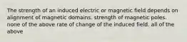 The strength of an induced electric or magnetic field depends on alignment of magnetic domains. strength of magnetic poles. none of the above rate of change of the induced field. all of the above