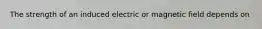 The strength of an induced electric or magnetic field depends on