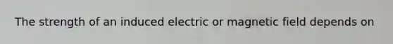 The strength of an induced electric or magnetic field depends on