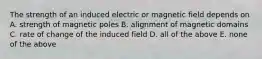 The strength of an induced electric or magnetic field depends on A. strength of magnetic poles B. alignment of magnetic domains C. rate of change of the induced field D. all of the above E. none of the above