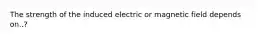 The strength of the induced electric or magnetic field depends on..?