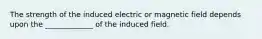 The strength of the induced electric or magnetic field depends upon the _____________ of the induced field.