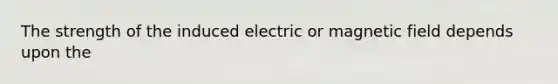 The strength of the induced electric or magnetic field depends upon the