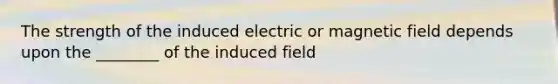 The strength of the induced electric or magnetic field depends upon the ________ of the induced field