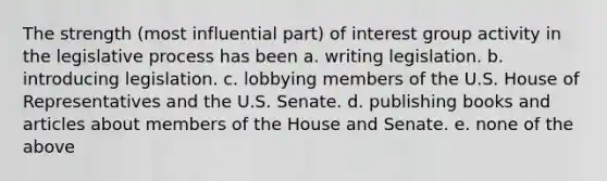 The strength (most influential part) of interest group activity in the legislative process has been a. writing legislation. b. introducing legislation. c. lobbying members of the U.S. House of Representatives and the U.S. Senate. d. publishing books and articles about members of the House and Senate. e. none of the above