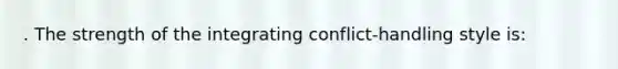 . The strength of the integrating conflict-handling style is: