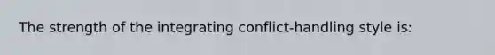 The strength of the integrating conflict-handling style is: