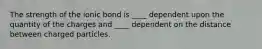 The strength of the ionic bond is ____ dependent upon the quantity of the charges and ____ dependent on the distance between charged particles.