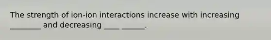 The strength of ion-ion interactions increase with increasing ________ and decreasing ____ ______.