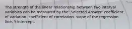 The strength of the linear relationship between two interval variables can be measured by the: Selected Answer: coefficient of variation. coefficient of correlation. slope of the regression line. Y-intercept.