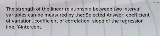 The strength of the linear relationship between two interval variables can be measured by the: Selected Answer: coefficient of variation. coefficient of correlation. slope of the regression line. Y-intercept.