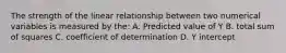 The strength of the linear relationship between two numerical variables is measured by the: A. Predicted value of Y B. total sum of squares C. coefficient of determination D. Y intercept