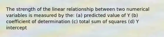 The strength of the linear relationship between two numerical variables is measured by the: (a) predicted value of Y (b) coefficient of determination (c) total sum of squares (d) Y intercept