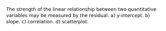 The strength of the linear relationship between two quantitative variables may be measured by the residual. a) y-intercept. b) slope. c) correlation. d) scatterplot.
