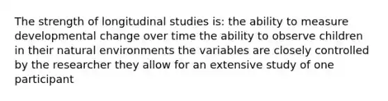 The strength of longitudinal studies is: the ability to measure developmental change over time the ability to observe children in their natural environments the variables are closely controlled by the researcher they allow for an extensive study of one participant