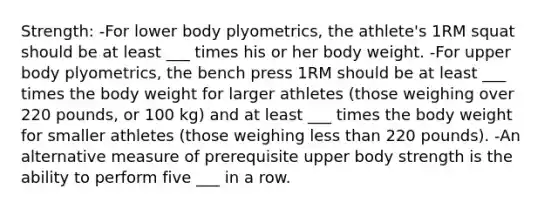 Strength: -For lower body plyometrics, the athlete's 1RM squat should be at least ___ times his or her body weight. -For upper body plyometrics, the bench press 1RM should be at least ___ times the body weight for larger athletes (those weighing over 220 pounds, or 100 kg) and at least ___ times the body weight for smaller athletes (those weighing less than 220 pounds). -An alternative measure of prerequisite upper body strength is the ability to perform five ___ in a row.