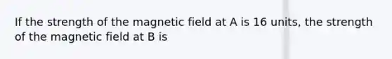 If the strength of the magnetic field at A is 16 units, the strength of the magnetic field at B is