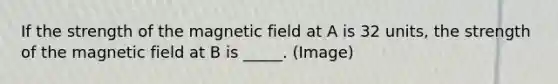 If the strength of the magnetic field at A is 32 units, the strength of the magnetic field at B is _____. (Image)