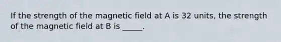 If the strength of the magnetic field at A is 32 units, the strength of the magnetic field at B is _____.