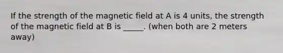 If the strength of the magnetic field at A is 4 units, the strength of the magnetic field at B is _____. (when both are 2 meters away)