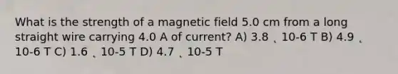 What is the strength of a magnetic field 5.0 cm from a long straight wire carrying 4.0 A of current? A) 3.8 ˛ 10-6 T B) 4.9 ˛ 10-6 T C) 1.6 ˛ 10-5 T D) 4.7 ˛ 10-5 T