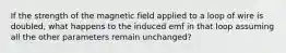 If the strength of the magnetic field applied to a loop of wire is doubled, what happens to the induced emf in that loop assuming all the other parameters remain unchanged?