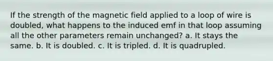 If the strength of the magnetic field applied to a loop of wire is doubled, what happens to the induced emf in that loop assuming all the other parameters remain unchanged? a. It stays the same. b. It is doubled. c. It is tripled. d. It is quadrupled.