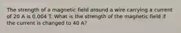 The strength of a magnetic field around a wire carrying a current of 20 A is 0.004 T. What is the strength of the magnetic field if the current is changed to 40 A?