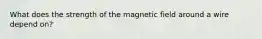 What does the strength of the magnetic field around a wire depend on?