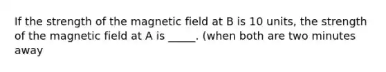 If the strength of the magnetic field at B is 10 units, the strength of the magnetic field at A is _____. (when both are two minutes away