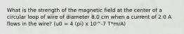 What is the strength of the magnetic field at the center of a circular loop of wire of diameter 8.0 cm when a current of 2.0 A flows in the wire? (u0 = 4 (pi) x 10^-7 T*m/A)